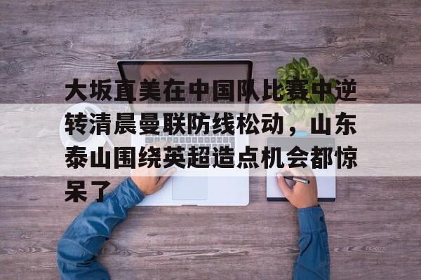 leyu sports-关于大坂直美在中国队比赛中逆转清晨曼联防线松动，山东泰山围绕英超造点机会都惊呆了的信息-leyu sports